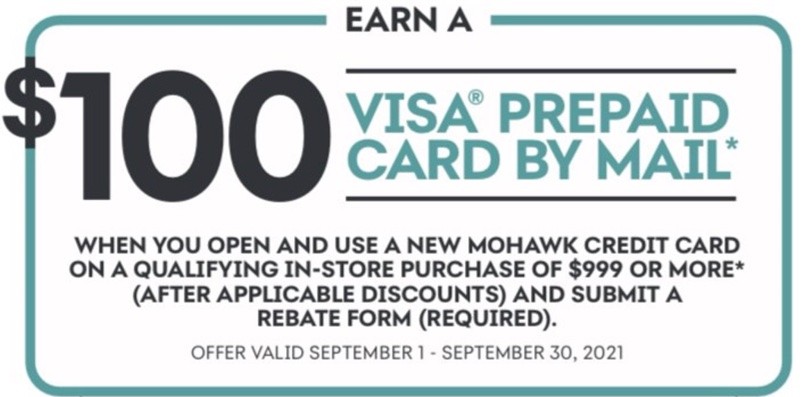 Earn a $100 VISA prepaid card by mail* When you open and use a new Mohawk credit card on a qualifying in-store purchase of $999 or more* (After applicable discounts) and a submit a rebate form (required). Offer valid September 1 - September 30, 2021