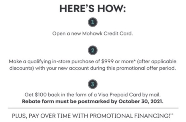 Here's how: 1. Open a new Mohawk Credit Card. 2. Make a qualifying in-store purchase of $999 or more* (after applicable discounts) with your new account during this promotional offer period. 3. Get $100 back in the form of a Visa Prepaid Card by mail. Rebate from must be postmarked by October 30, 2021. Plus, pay over time with promotional financing!**
