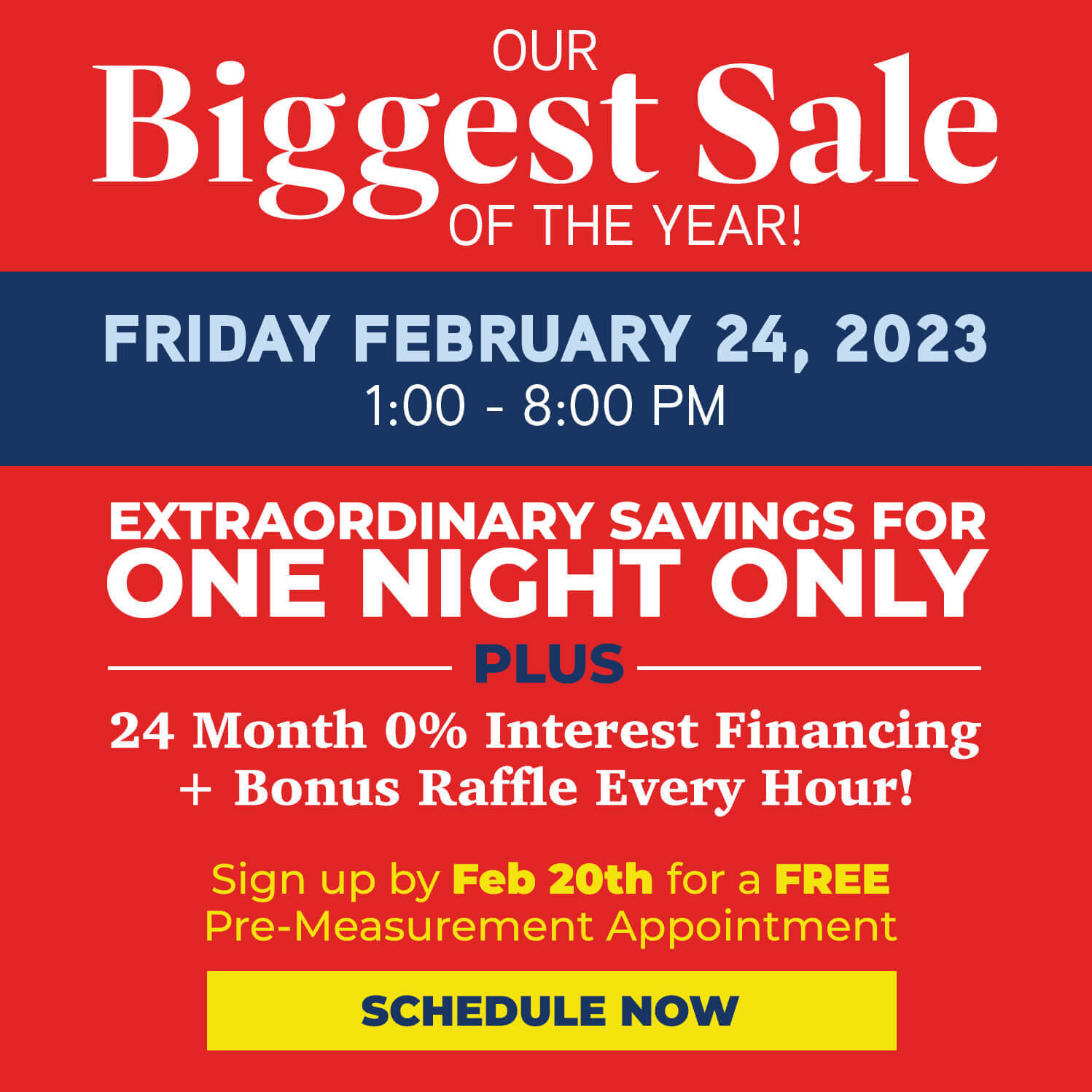 Our Biggest Sale of the Year! Friday Feb 24,2023 from 1- 8pm. Extraordinary savings for one night only plus 24 months 0% interest financing and bonus raffle ever hour! Sign up by 2.20.23 for a FREE Pre-Measurement Appointment. Schedule Now